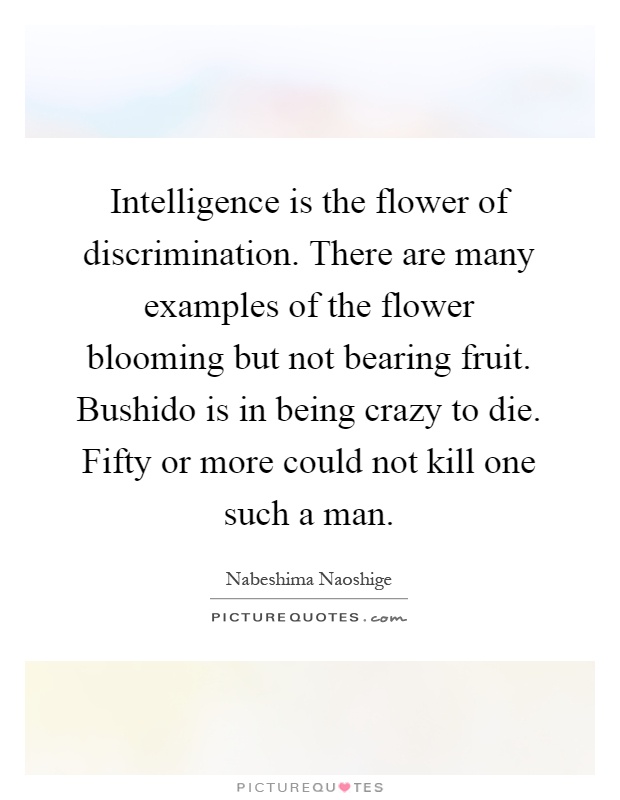 Intelligence is the flower of discrimination. There are many examples of the flower blooming but not bearing fruit. Bushido is in being crazy to die. Fifty or more could not kill one such a man Picture Quote #1