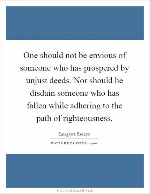 One should not be envious of someone who has prospered by unjust deeds. Nor should he disdain someone who has fallen while adhering to the path of righteousness Picture Quote #1