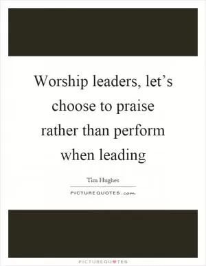Worship leaders, let’s choose to praise rather than perform when leading Picture Quote #1