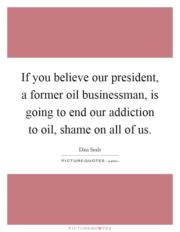 If you believe our president, a former oil businessman, is going to end our addiction to oil, shame on all of us Picture Quote #1
