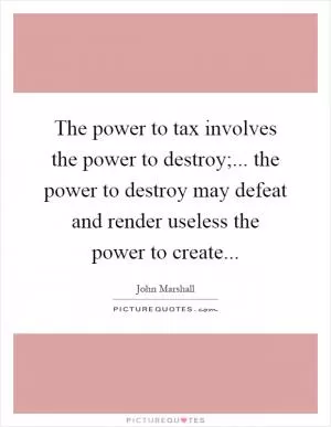 The power to tax involves the power to destroy;... the power to destroy may defeat and render useless the power to create Picture Quote #1