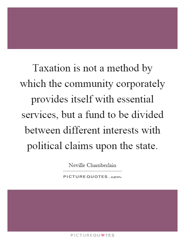 Taxation is not a method by which the community corporately provides itself with essential services, but a fund to be divided between different interests with political claims upon the state Picture Quote #1