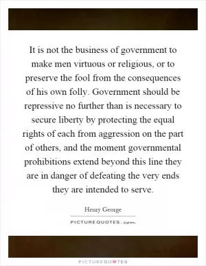 It is not the business of government to make men virtuous or religious, or to preserve the fool from the consequences of his own folly. Government should be repressive no further than is necessary to secure liberty by protecting the equal rights of each from aggression on the part of others, and the moment governmental prohibitions extend beyond this line they are in danger of defeating the very ends they are intended to serve Picture Quote #1
