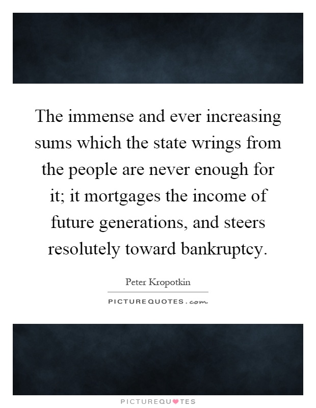 The immense and ever increasing sums which the state wrings from the people are never enough for it; it mortgages the income of future generations, and steers resolutely toward bankruptcy Picture Quote #1