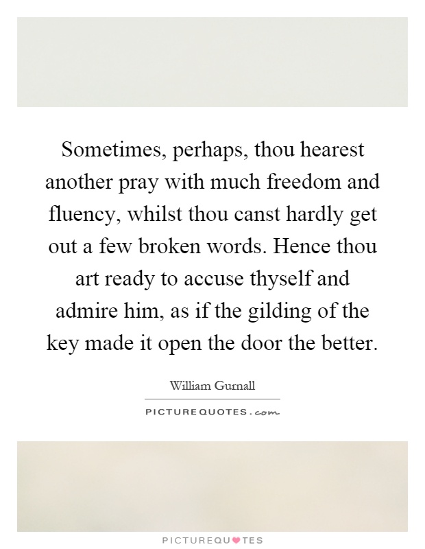 Sometimes, perhaps, thou hearest another pray with much freedom and fluency, whilst thou canst hardly get out a few broken words. Hence thou art ready to accuse thyself and admire him, as if the gilding of the key made it open the door the better Picture Quote #1
