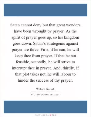 Satan cannot deny but that great wonders have been wrought by prayer. As the spirit of prayer goes up, so his kingdom goes down. Satan’s strategems against prayer are three. First, if he can, he will keep thee from prayer. If that be not feasible, secondly, he will strive to interrupt thee in prayer. And, thirdly, if that plot takes not, he will labour to hinder the success of thy prayer Picture Quote #1
