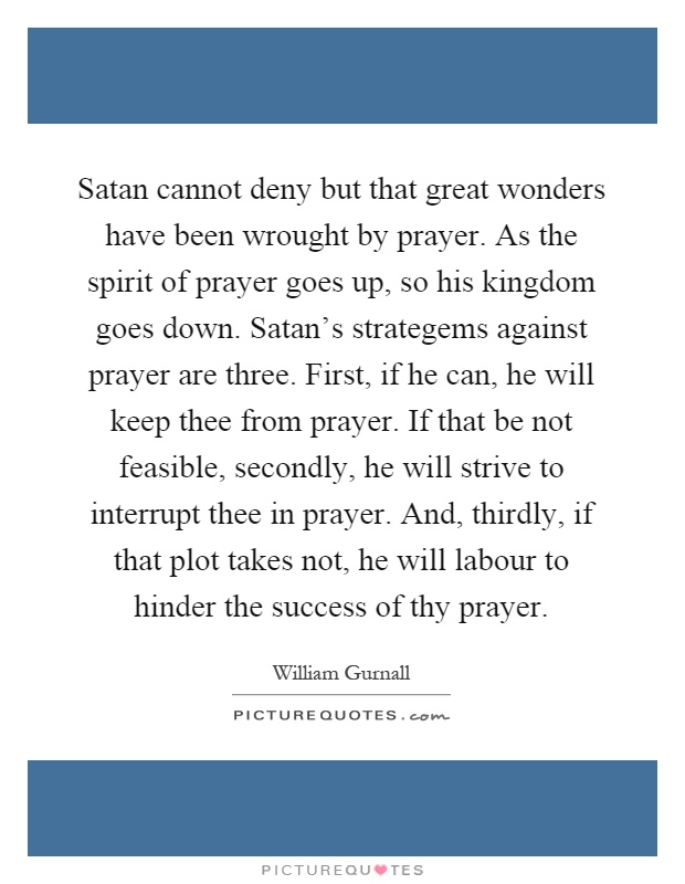 Satan cannot deny but that great wonders have been wrought by prayer. As the spirit of prayer goes up, so his kingdom goes down. Satan's strategems against prayer are three. First, if he can, he will keep thee from prayer. If that be not feasible, secondly, he will strive to interrupt thee in prayer. And, thirdly, if that plot takes not, he will labour to hinder the success of thy prayer Picture Quote #1