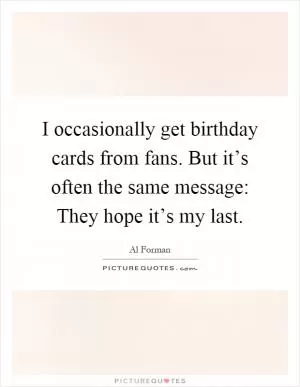 I occasionally get birthday cards from fans. But it’s often the same message: They hope it’s my last Picture Quote #1