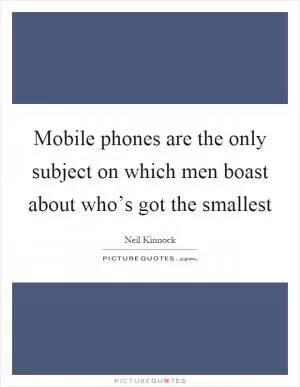 Mobile phones are the only subject on which men boast about who’s got the smallest Picture Quote #1