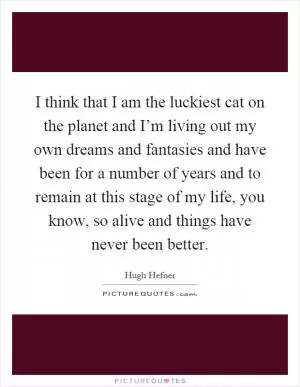 I think that I am the luckiest cat on the planet and I’m living out my own dreams and fantasies and have been for a number of years and to remain at this stage of my life, you know, so alive and things have never been better Picture Quote #1