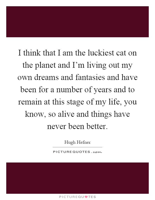 I think that I am the luckiest cat on the planet and I'm living out my own dreams and fantasies and have been for a number of years and to remain at this stage of my life, you know, so alive and things have never been better Picture Quote #1