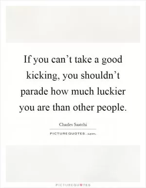 If you can’t take a good kicking, you shouldn’t parade how much luckier you are than other people Picture Quote #1