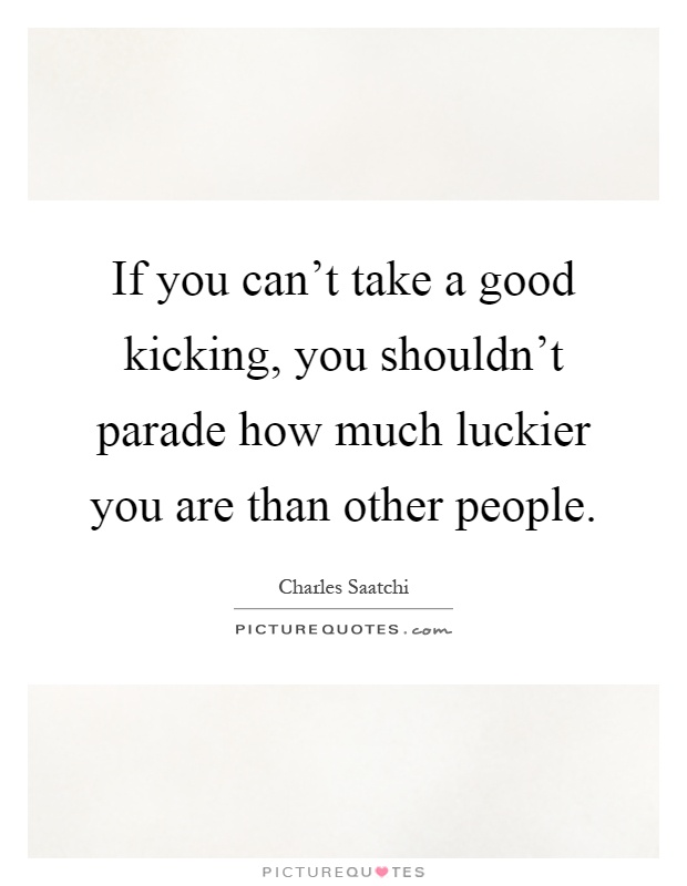 If you can't take a good kicking, you shouldn't parade how much luckier you are than other people Picture Quote #1