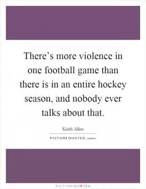 There’s more violence in one football game than there is in an entire hockey season, and nobody ever talks about that Picture Quote #1