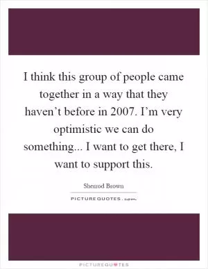 I think this group of people came together in a way that they haven’t before in 2007. I’m very optimistic we can do something... I want to get there, I want to support this Picture Quote #1