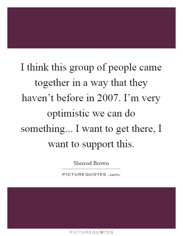 I think this group of people came together in a way that they haven't before in 2007. I'm very optimistic we can do something... I want to get there, I want to support this Picture Quote #1