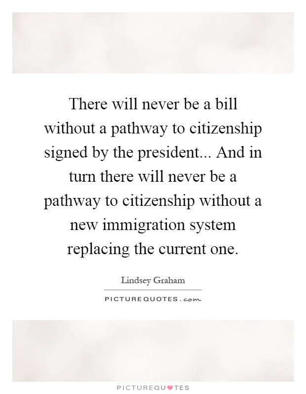 There will never be a bill without a pathway to citizenship signed by the president... And in turn there will never be a pathway to citizenship without a new immigration system replacing the current one Picture Quote #1