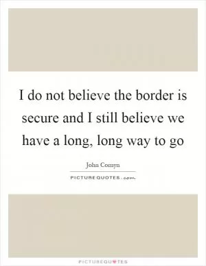 I do not believe the border is secure and I still believe we have a long, long way to go Picture Quote #1
