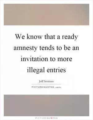 We know that a ready amnesty tends to be an invitation to more illegal entries Picture Quote #1