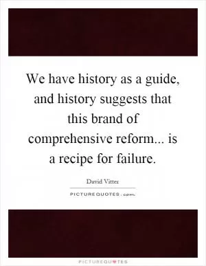 We have history as a guide, and history suggests that this brand of comprehensive reform... is a recipe for failure Picture Quote #1
