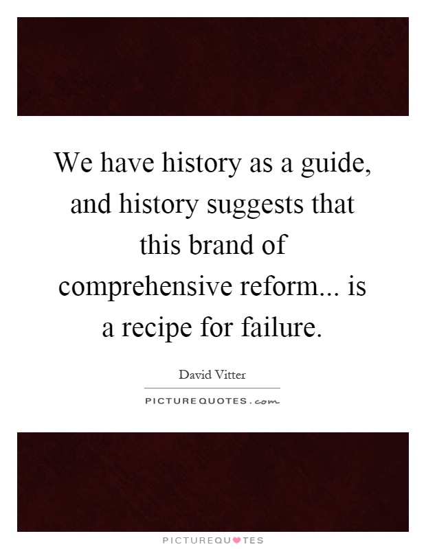 We have history as a guide, and history suggests that this brand of comprehensive reform... is a recipe for failure Picture Quote #1