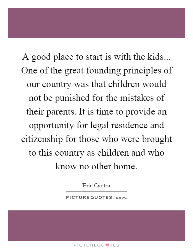 A good place to start is with the kids... One of the great founding principles of our country was that children would not be punished for the mistakes of their parents. It is time to provide an opportunity for legal residence and citizenship for those who were brought to this country as children and who know no other home Picture Quote #1
