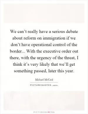 We can’t really have a serious debate about reform on immigration if we don’t have operational control of the border... With the executive order out there, with the urgency of the threat, I think it’s very likely that we’ll get something passed, later this year Picture Quote #1