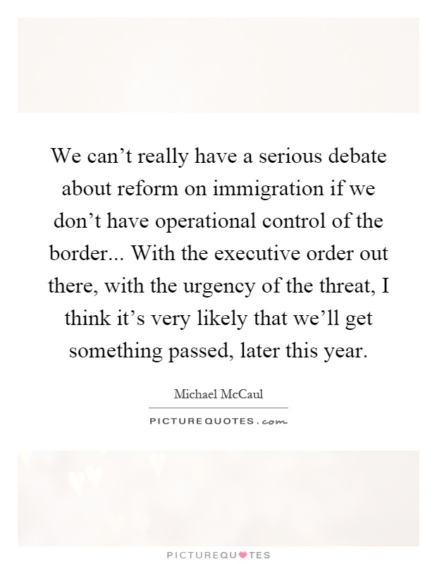 We can't really have a serious debate about reform on immigration if we don't have operational control of the border... With the executive order out there, with the urgency of the threat, I think it's very likely that we'll get something passed, later this year Picture Quote #1