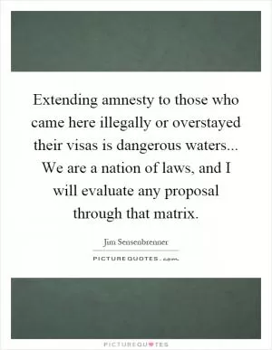 Extending amnesty to those who came here illegally or overstayed their visas is dangerous waters... We are a nation of laws, and I will evaluate any proposal through that matrix Picture Quote #1