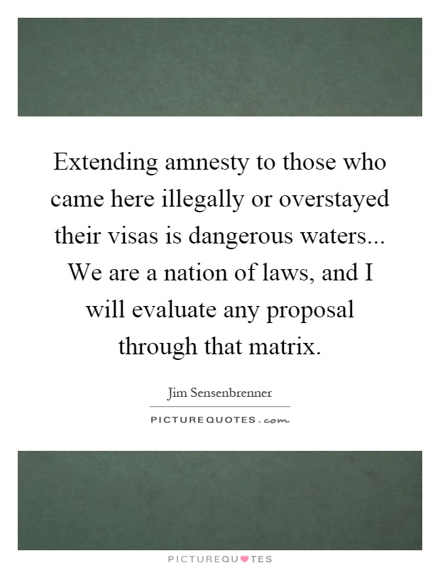 Extending amnesty to those who came here illegally or overstayed their visas is dangerous waters... We are a nation of laws, and I will evaluate any proposal through that matrix Picture Quote #1