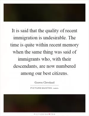 It is said that the quality of recent immigration is undesirable. The time is quite within recent memory when the same thing was said of immigrants who, with their descendants, are now numbered among our best citizens Picture Quote #1