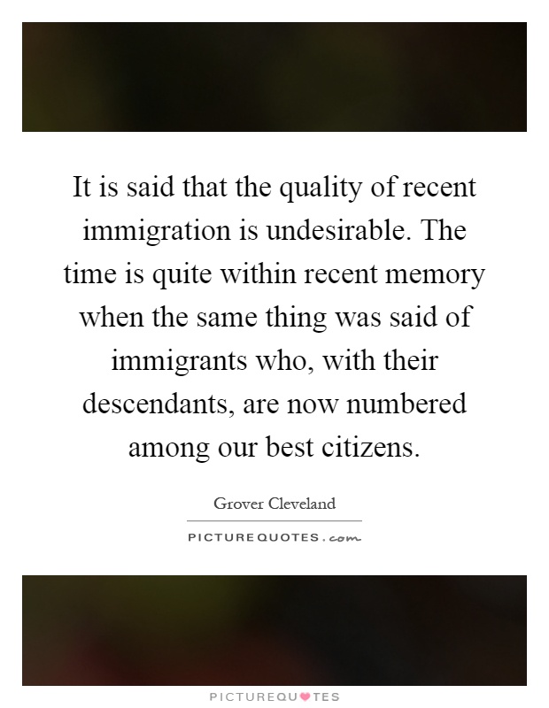 It is said that the quality of recent immigration is undesirable. The time is quite within recent memory when the same thing was said of immigrants who, with their descendants, are now numbered among our best citizens Picture Quote #1