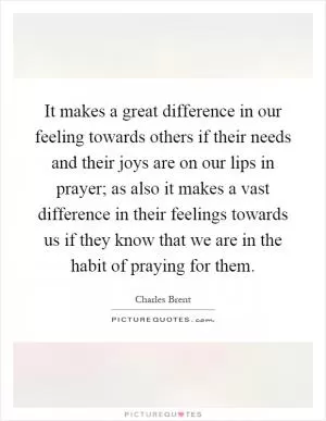 It makes a great difference in our feeling towards others if their needs and their joys are on our lips in prayer; as also it makes a vast difference in their feelings towards us if they know that we are in the habit of praying for them Picture Quote #1