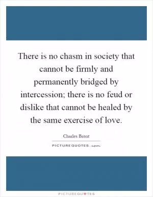 There is no chasm in society that cannot be firmly and permanently bridged by intercession; there is no feud or dislike that cannot be healed by the same exercise of love Picture Quote #1