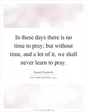 In these days there is no time to pray; but without time, and a lot of it, we shall never learn to pray Picture Quote #1