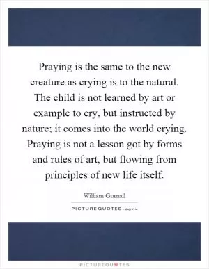 Praying is the same to the new creature as crying is to the natural. The child is not learned by art or example to cry, but instructed by nature; it comes into the world crying. Praying is not a lesson got by forms and rules of art, but flowing from principles of new life itself Picture Quote #1