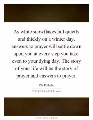 As white snowflakes fall quietly and thickly on a winter day, answers to prayer will settle down upon you at every step you take, even to your dying day. The story of your life will be the story of prayer and answers to prayer Picture Quote #1