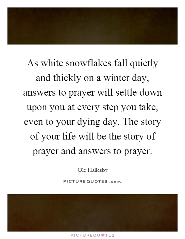 As white snowflakes fall quietly and thickly on a winter day, answers to prayer will settle down upon you at every step you take, even to your dying day. The story of your life will be the story of prayer and answers to prayer Picture Quote #1