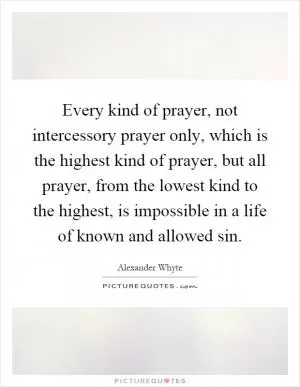 Every kind of prayer, not intercessory prayer only, which is the highest kind of prayer, but all prayer, from the lowest kind to the highest, is impossible in a life of known and allowed sin Picture Quote #1