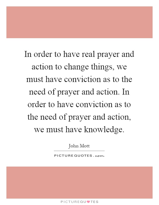 In order to have real prayer and action to change things, we must have conviction as to the need of prayer and action. In order to have conviction as to the need of prayer and action, we must have knowledge Picture Quote #1