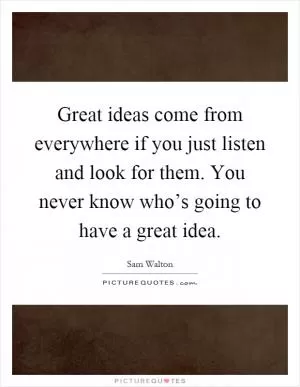 Great ideas come from everywhere if you just listen and look for them. You never know who’s going to have a great idea Picture Quote #1