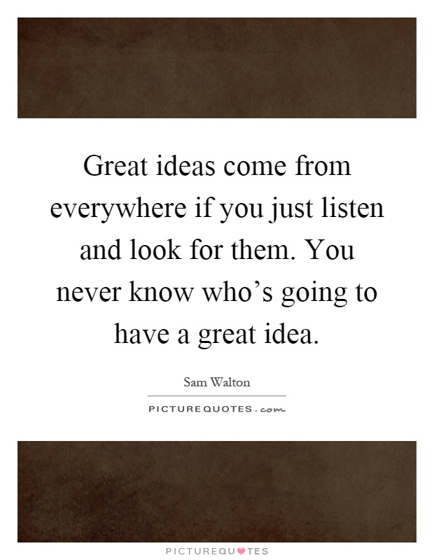Great ideas come from everywhere if you just listen and look for them. You never know who's going to have a great idea Picture Quote #1