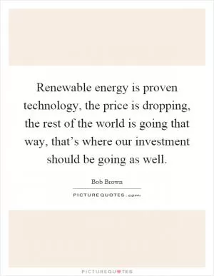 Renewable energy is proven technology, the price is dropping, the rest of the world is going that way, that’s where our investment should be going as well Picture Quote #1