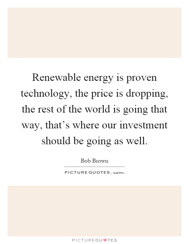 Renewable energy is proven technology, the price is dropping, the rest of the world is going that way, that's where our investment should be going as well Picture Quote #1