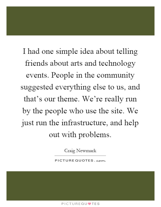 I had one simple idea about telling friends about arts and technology events. People in the community suggested everything else to us, and that's our theme. We're really run by the people who use the site. We just run the infrastructure, and help out with problems Picture Quote #1