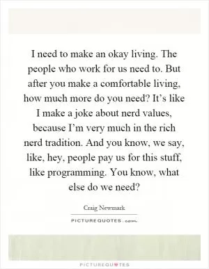 I need to make an okay living. The people who work for us need to. But after you make a comfortable living, how much more do you need? It’s like I make a joke about nerd values, because I’m very much in the rich nerd tradition. And you know, we say, like, hey, people pay us for this stuff, like programming. You know, what else do we need? Picture Quote #1