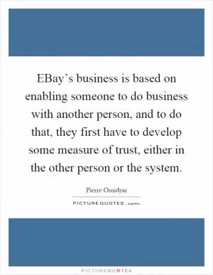 EBay’s business is based on enabling someone to do business with another person, and to do that, they first have to develop some measure of trust, either in the other person or the system Picture Quote #1