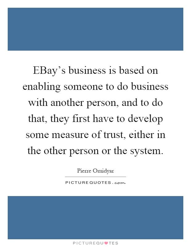 EBay's business is based on enabling someone to do business with another person, and to do that, they first have to develop some measure of trust, either in the other person or the system Picture Quote #1