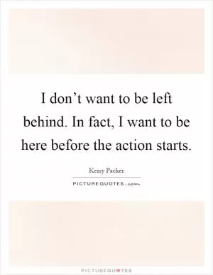 I don’t want to be left behind. In fact, I want to be here before the action starts Picture Quote #1