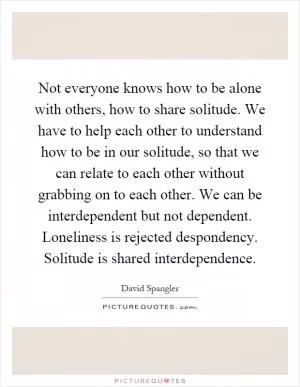 Not everyone knows how to be alone with others, how to share solitude. We have to help each other to understand how to be in our solitude, so that we can relate to each other without grabbing on to each other. We can be interdependent but not dependent. Loneliness is rejected despondency. Solitude is shared interdependence Picture Quote #1